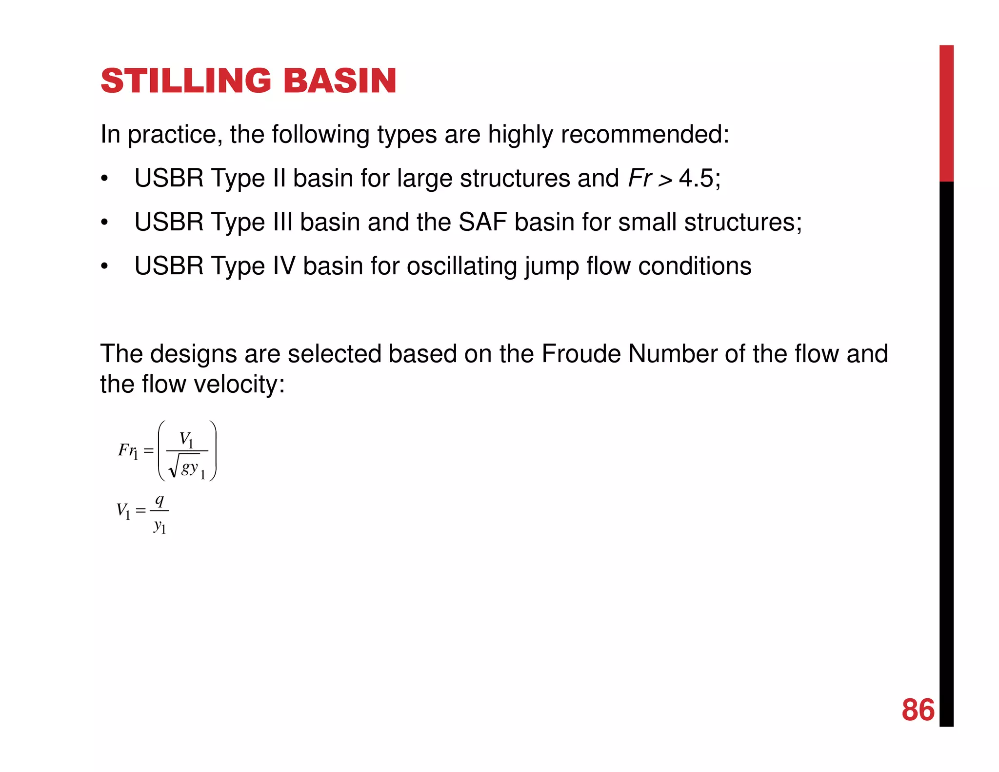 STILLING BASIN
In practice, the following types are highly recommended:
• USBR Type II basin for large structures and Fr > 4.5;
• USBR Type III basin and the SAF basin for small structures;
• USBR Type IV basin for oscillating jump flow conditions
The designs are selected based on the Froude Number of the flow and
the flow velocity:
1
1
1
1
1
y
q
V
gy
V
Fr
=








=
86
 