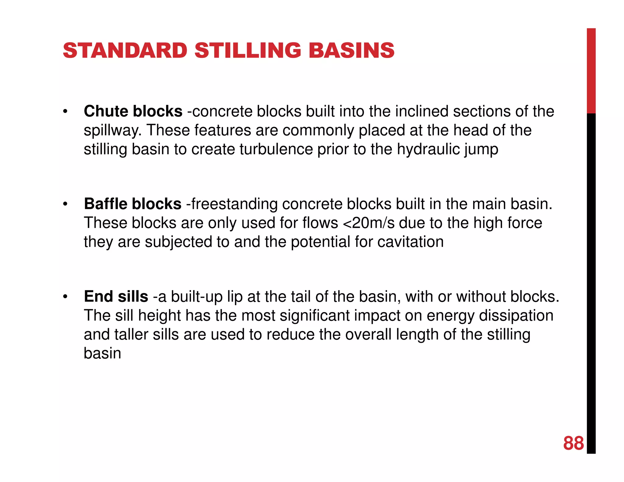 STANDARD STILLING BASINS
• Chute blocks -concrete blocks built into the inclined sections of the
spillway. These features are commonly placed at the head of the
stilling basin to create turbulence prior to the hydraulic jump
• Baffle blocks -freestanding concrete blocks built in the main basin.
These blocks are only used for flows <20m/s due to the high force
they are subjected to and the potential for cavitation
• End sills -a built-up lip at the tail of the basin, with or without blocks.
The sill height has the most significant impact on energy dissipation
and taller sills are used to reduce the overall length of the stilling
basin
88
 