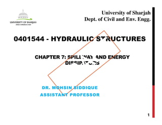 CHAPTER 7: SPILLWAY AND ENERGY
DISSIPATORS
1
0401544 - HYDRAULIC STRUCTURES
University of Sharjah
Dept. of Civil and Env. Engg.
DR. MOHSIN SIDDIQUE
ASSISTANT PROFESSOR
 