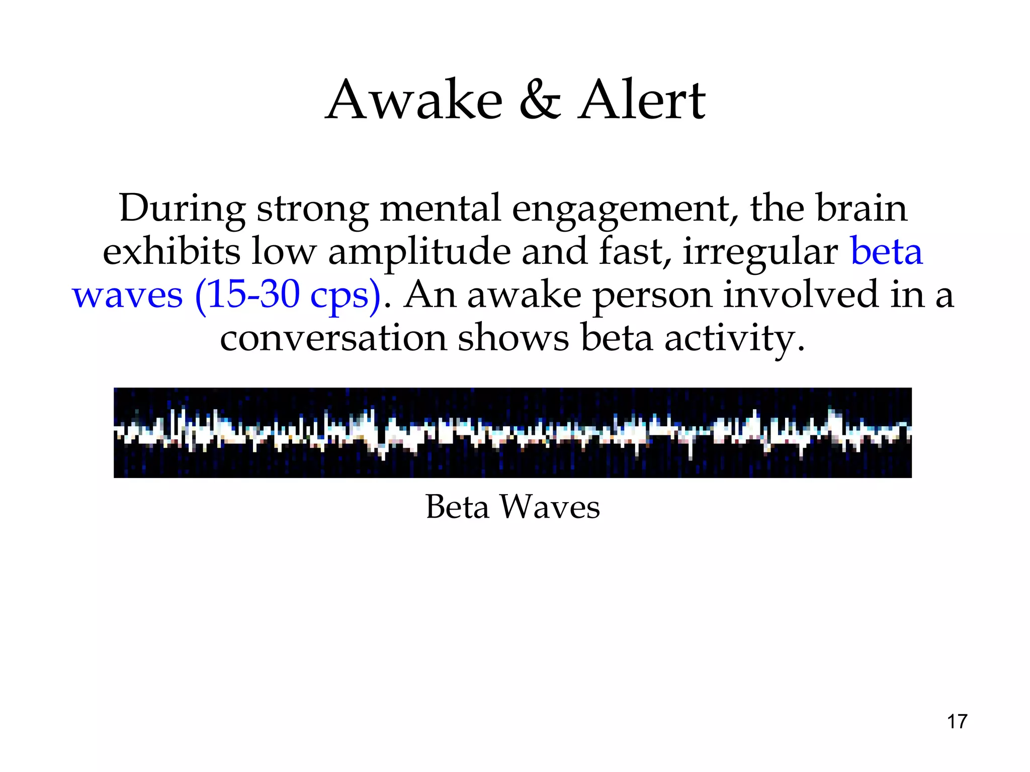 17
Awake & Alert
During strong mental engagement, the brain
exhibits low amplitude and fast, irregular beta
waves (15-30 cps). An awake person involved in a
conversation shows beta activity.
Beta Waves
 