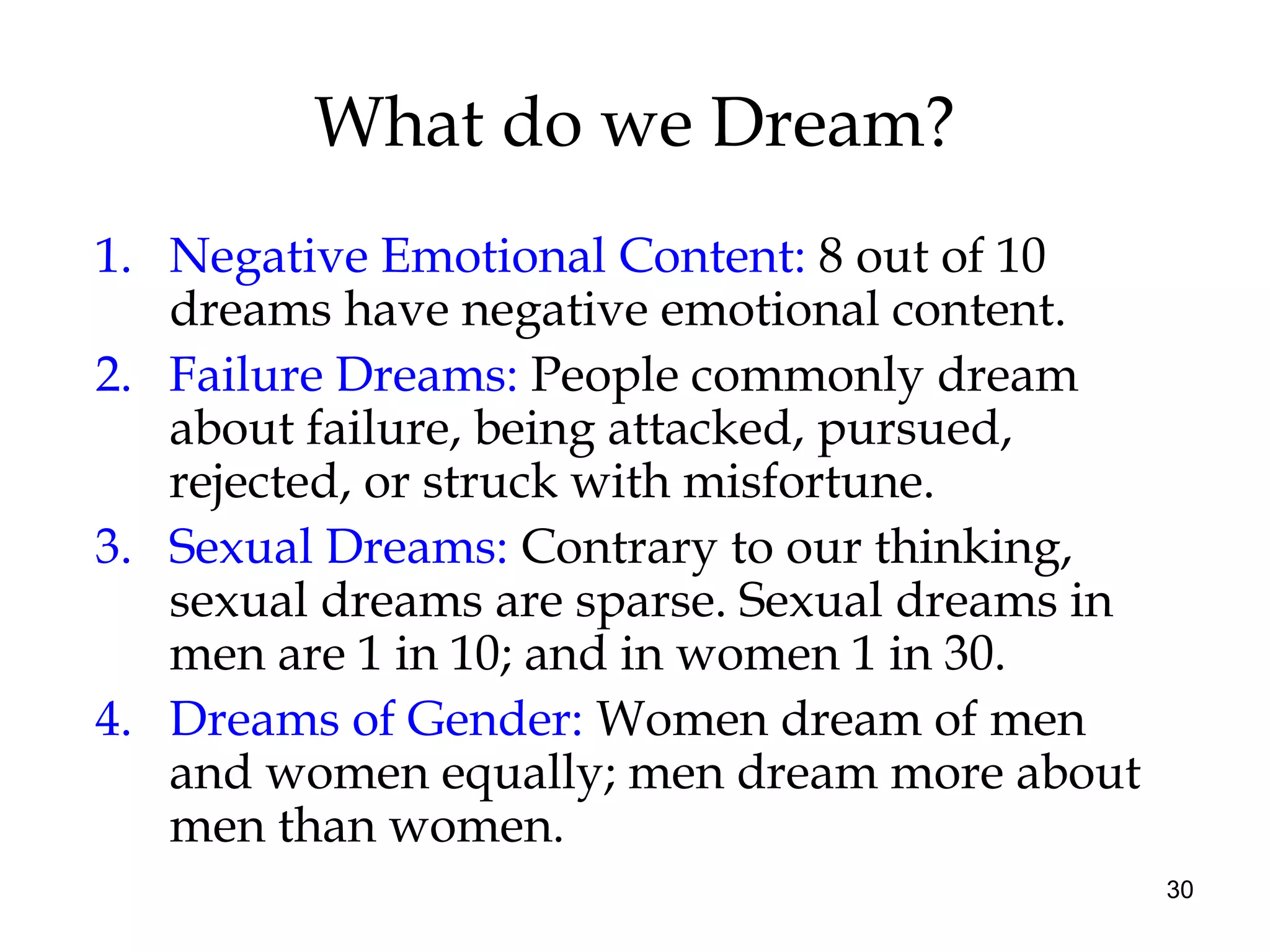 30
What do we Dream?
1. Negative Emotional Content: 8 out of 10
dreams have negative emotional content.
2. Failure Dreams: People commonly dream
about failure, being attacked, pursued,
rejected, or struck with misfortune.
3. Sexual Dreams: Contrary to our thinking,
sexual dreams are sparse. Sexual dreams in
men are 1 in 10; and in women 1 in 30.
4. Dreams of Gender: Women dream of men
and women equally; men dream more about
men than women.
 