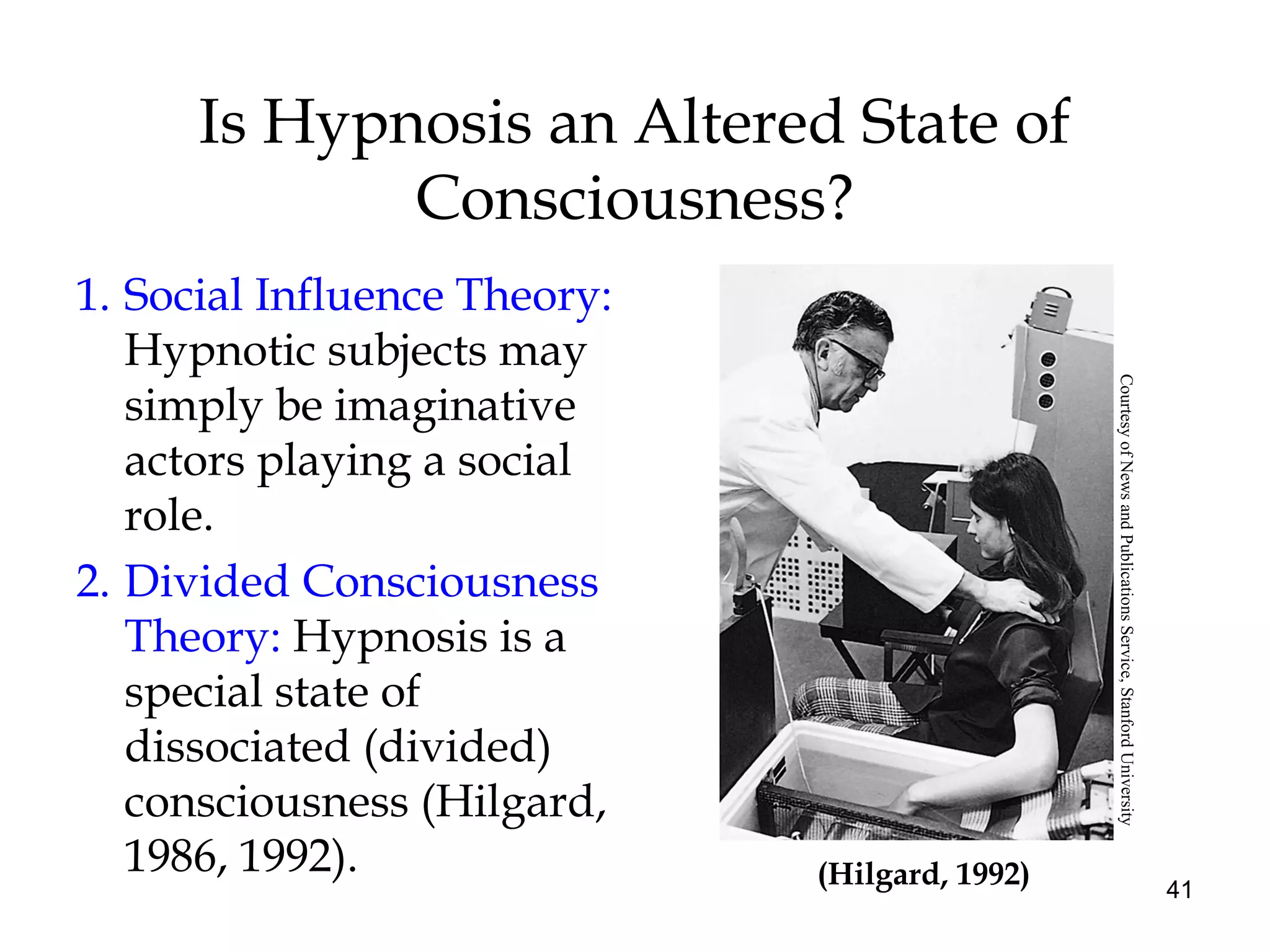 41
Is Hypnosis an Altered State of
Consciousness?
1. Social Influence Theory:
Hypnotic subjects may
simply be imaginative
actors playing a social
role.
2. Divided Consciousness
Theory: Hypnosis is a
special state of
dissociated (divided)
consciousness (Hilgard,
1986, 1992). (Hilgard, 1992)
CourtesyofNewsandPublicationsService,StanfordUniversity
 