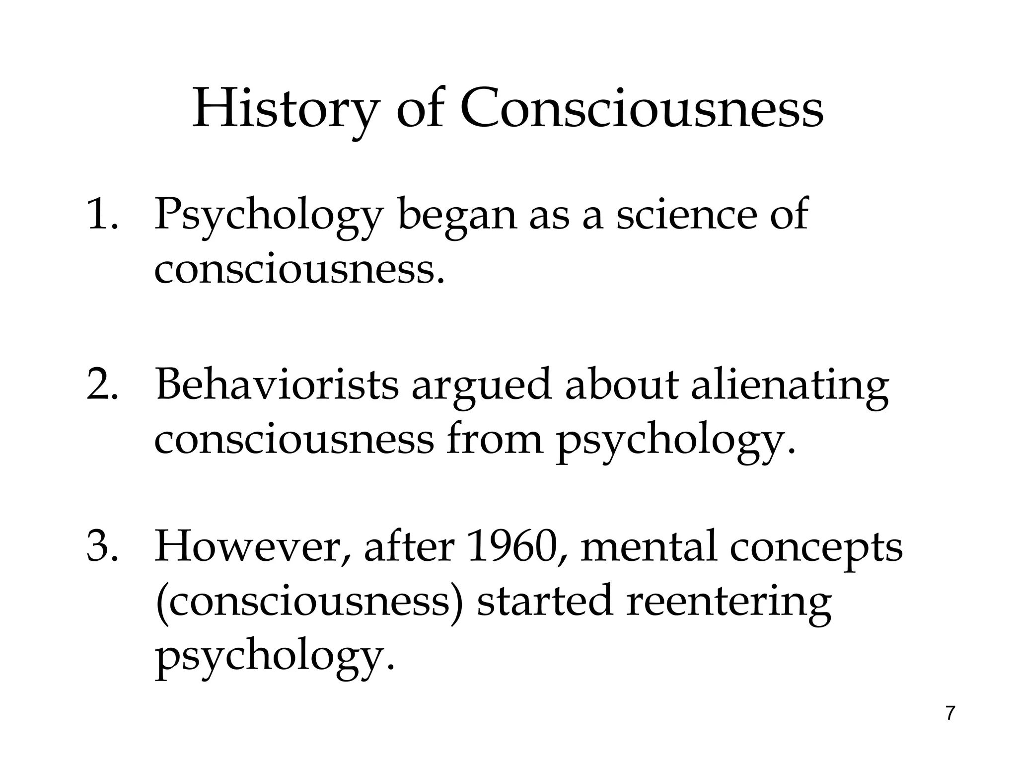 7
History of Consciousness
1. Psychology began as a science of
consciousness.
2. Behaviorists argued about alienating
consciousness from psychology.
3. However, after 1960, mental concepts
(consciousness) started reentering
psychology.
 