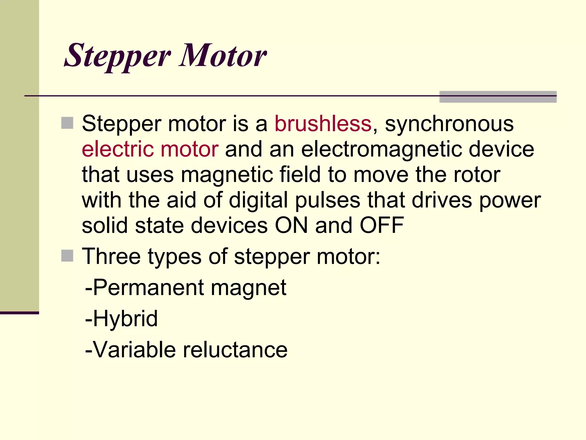 Stepper Motor S tepper motor is a  brushless , synchronous  electric motor  and an electromagnetic device  that uses magnetic field to move the rotor with the aid of digital pulses that drives power solid state devices ON and OFF Three types of stepper motor: -Permanent magnet -Hybrid -Variable reluctance 