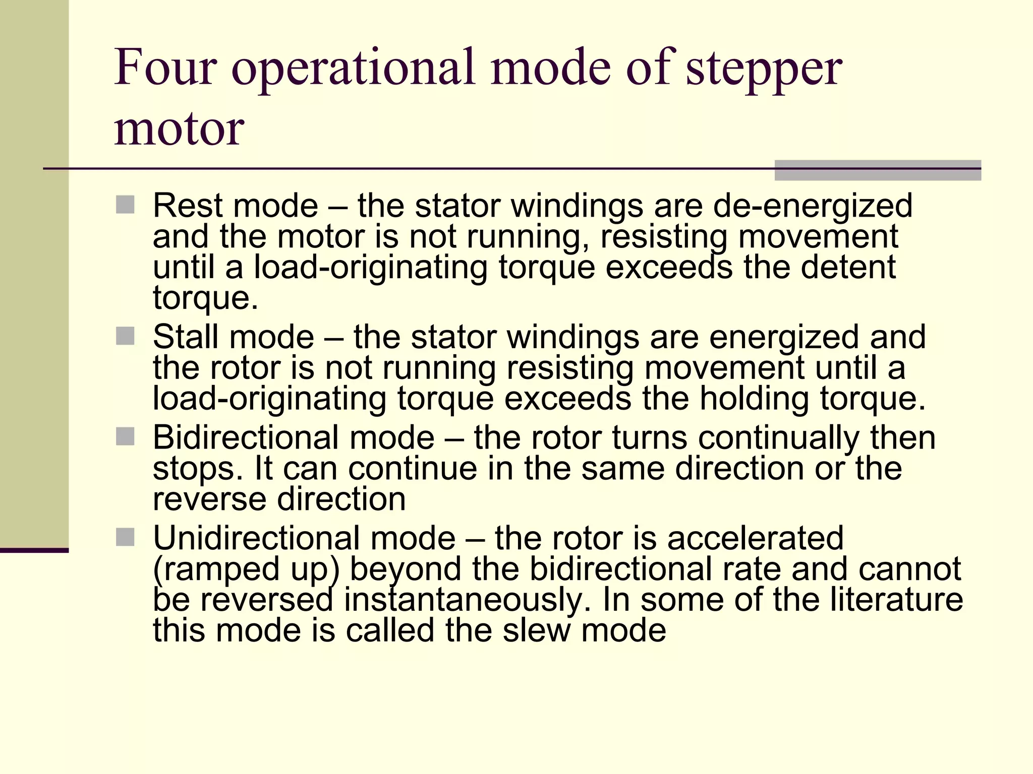 Four operational mode of stepper motor Rest mode – the stator windings are de-energized and the motor is not running, resisting movement until a load-originating torque exceeds the detent torque. Stall mode – the stator windings are energized and the rotor is not running resisting movement until a load-originating torque exceeds the holding torque. Bidirectional mode – the rotor turns continually then stops. It can continue in the same direction or the reverse direction Unidirectional mode – the rotor is accelerated (ramped up) beyond the bidirectional rate and cannot be reversed instantaneously. In some of the literature this mode is called the slew mode  