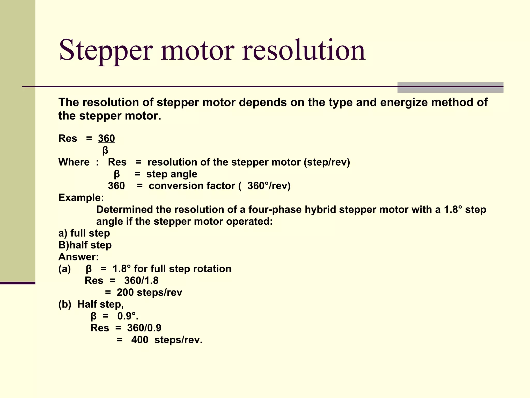 Stepper motor resolution The resolution of stepper motor depends on the type and energize method of  the stepper motor. Res  =  360 β Where  :  Res  =  resolution of the stepper motor (step/rev) β  =  step angle 360  =  conversion factor (  360°/rev) Example: Determined the resolution of a four-phase hybrid stepper motor with a 1.8° step  angle if the stepper motor operated: a) full step B)half step Answer: (a)  β  =  1.8° for full step rotation Res  =  360/1.8  =  200 steps/rev (b)  Half step,  β  =  0.9°.  Res  =  360/0.9 =  400  steps/rev. 