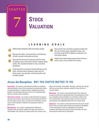 L E A R N I N G G O A L S
306
STOCK
VALUATION
C H A P T E R
Across the Disciplines WHY THIS CHAPTER MATTERS TO YOU
Accounting: You need to understand the difference between
debt and equity in terms of tax treatment; the ownership claims
of capital providers, including venture capitalists and stock-
holders; and why book value per share is not a sophisticated
basis for common stock valuation.
Information systems: You need to understand the procedures
used to issue common stock; the sources and types of informa-
tion that impact stock value; and how such information can be
used in stock valuation models to link proposed actions to
share price.
Management: You need to understand the difference
between debt and equity capital; the rights and claims of
stockholders; the process of raising funds from venture capi-
talists and through initial public offerings; and how the market
will use various stock valuation models to value the firm’s
common stock.
Marketing: You need to understand that the firm’s ideas for
products and services will greatly affect the willingness of ven-
ture capitalists and stockholders to contribute capital to the
firm and also that a perceived increase in risk as a result of
new projects may negatively affect the firm’s stock value.
Operations: You need to understand that the amount of capital
the firm has to invest in plant assets and inventory will depend
on the evaluations of venture capitalists and would-be
investors; the better the prospects look for growth, the more
money the firm will have for operations.
Discuss the free cash flow valuation model and
the use of book value, liquidation value, and
price/earnings (P/E) multiples to estimate com-
mon stock values.
Explain the relationships among financial deci-
sions, return, risk, and the firm’s value.
LG6
LG5
Differentiate between debt and equity capital.
Discuss the rights, characteristics, and features
of both common and preferred stock.
Describe the process of issuing common stock,
including in your discussion venture capital, going
public, the investment banker’s role, and stock
quotations.
Understand the concept of market efficiency and
basic common stock valuation under each of
three cases: zero growth, constant growth, and
variable growth.
LG4
LG3
LG2
LG1
7
 