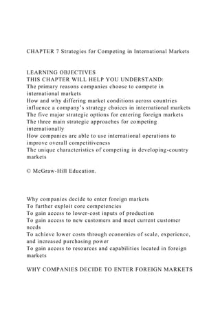 CHAPTER 7 Strategies for Competing in International Markets
LEARNING OBJECTIVES
THIS CHAPTER WILL HELP YOU UNDERSTAND:
The primary reasons companies choose to compete in
international markets
How and why differing market conditions across countries
influence a company’s strategy choices in international markets
The five major strategic options for entering foreign markets
The three main strategic approaches for competing
internationally
How companies are able to use international operations to
improve overall competitiveness
The unique characteristics of competing in developing-country
markets
© McGraw-Hill Education.
Why companies decide to enter foreign markets
To further exploit core competencies
To gain access to lower-cost inputs of production
To gain access to new customers and meet current customer
needs
To achieve lower costs through economies of scale, experience,
and increased purchasing power
To gain access to resources and capabilities located in foreign
markets
WHY COMPANIES DECIDE TO ENTER FOREIGN MARKETS
 