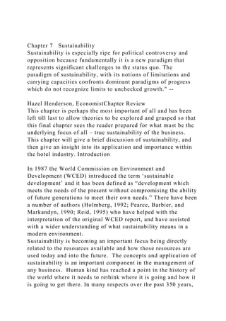 Chapter 7 Sustainability
Sustainability is especially ripe for political controversy and
opposition because fundamentally it is a new paradigm that
represents significant challenges to the status quo. The
paradigm of sustainability, with its notions of limitations and
carrying capacities confronts dominant paradigms of progress
which do not recognize limits to unchecked growth." --
Hazel Henderson, EconomistChapter Review
This chapter is perhaps the most important of all and has been
left till last to allow theories to be explored and grasped so that
this final chapter sees the reader prepared for what must be the
underlying focus of all – true sustainability of the business.
This chapter will give a brief discussion of sustainability, and
then give an insight into its application and importance within
the hotel industry. Introduction
In 1987 the World Commission on Environment and
Development (WCED) introduced the term ‘sustainable
development’ and it has been defined as “development which
meets the needs of the present without compromising the ability
of future generations to meet their own needs.” There have been
a number of authors (Holmberg, 1992; Pearce, Barbier, and
Markandyn, 1990; Reid, 1995) who have helped with the
interpretation of the original WCED report, and have assisted
with a wider understanding of what sustainability means in a
modern environment.
Sustainability is becoming an important focus being directly
related to the resources available and how those resources are
used today and into the future. The concepts and application of
sustainability is an important component in the management of
any business. Human kind has reached a point in the history of
the world where it needs to rethink where it is going and how it
is going to get there. In many respects over the past 350 years,
 