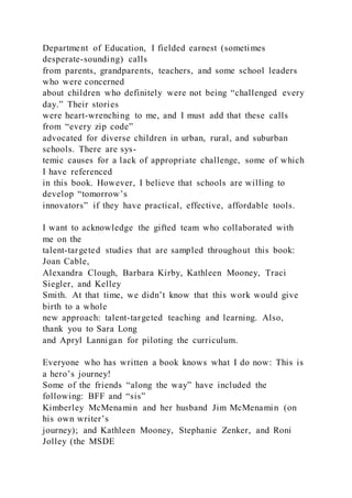 Department of Education, I fielded earnest (sometimes
desperate-sounding) calls
from parents, grandparents, teachers, and some school leaders
who were concerned
about children who definitely were not being “challenged every
day.” Their stories
were heart-wrenching to me, and I must add that these calls
from “every zip code”
advocated for diverse children in urban, rural, and suburban
schools. There are sys-
temic causes for a lack of appropriate challenge, some of which
I have referenced
in this book. However, I believe that schools are willing to
develop “tomorrow’s
innovators” if they have practical, effective, affordable tools.
I want to acknowledge the gifted team who collaborated with
me on the
talent-targeted studies that are sampled throughout this book:
Joan Cable,
Alexandra Clough, Barbara Kirby, Kathleen Mooney, Traci
Siegler, and Kelley
Smith. At that time, we didn’t know that this work would give
birth to a whole
new approach: talent-targeted teaching and learning. Also,
thank you to Sara Long
and Apryl Lannigan for piloting the curriculum.
Everyone who has written a book knows what I do now: This is
a hero’s journey!
Some of the friends “along the way” have included the
following: BFF and “sis”
Kimberley McMenamin and her husband Jim McMenamin (on
his own writer’s
journey); and Kathleen Mooney, Stephanie Zenker, and Roni
Jolley (the MSDE
 