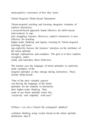 metacognitive awareness of how they learn.
Talent-Targeted Think-Aloud Statements
Talent-targeted teaching and learning integrates elements of
explicit instruction,
a research-based approach found effective for skills-based
interventions to sup-
port struggling learners. However, explicit instruction is also
effective for teaching
higher-order thinking and inquiry learning.10 Talent-targeted
teaching and learn-
ing explicitly focuses the learners’ attention on the attributes of
the talent aptitude
through explanations and examples. The goal is to have students
recognize, under-
stand, and reproduce those behaviors.
The teacher uses the language of talent aptitudes to explicitly
name examples of the
targeted aptitudes as they emerge during instruction. These
teacher think-alouds
“One of the most valuable aspects
was having the language of the talent
aptitudes for the students to internalize
their higher-order thinking. They
came to use talent aptitude terms like
‘creativity’ and ‘empathy’ with ease.”
45Three • cre aTe a TalenT De velopmenT mInDseT
verbalize thinking using scripts based on the talent aptitude
definitions they’ll
 