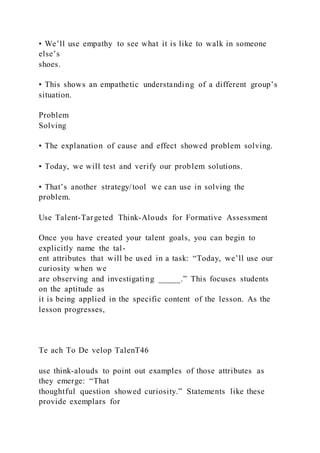 • We’ll use empathy to see what it is like to walk in someone
else’s
shoes.
• This shows an empathetic understanding of a different group’s
situation.
Problem
Solving
• The explanation of cause and effect showed problem solving.
• Today, we will test and verify our problem solutions.
• That’s another strategy/tool we can use in solving the
problem.
Use Talent-Targeted Think-Alouds for Formative Assessment
Once you have created your talent goals, you can begin to
explicitly name the tal-
ent attributes that will be used in a task: “Today, we’ll use our
curiosity when we
are observing and investigating _____.” This focuses students
on the aptitude as
it is being applied in the specific content of the lesson. As the
lesson progresses,
Te ach To De velop TalenT46
use think-alouds to point out examples of those attributes as
they emerge: “That
thoughtful question showed curiosity.” Statements like these
provide exemplars for
 