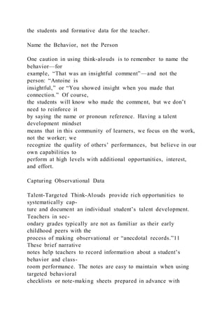 the students and formative data for the teacher.
Name the Behavior, not the Person
One caution in using think-alouds is to remember to name the
behavior—for
example, “That was an insightful comment”—and not the
person: “Antoine is
insightful,” or “You showed insight when you made that
connection.” Of course,
the students will know who made the comment, but we don’t
need to reinforce it
by saying the name or pronoun reference. Having a talent
development mindset
means that in this community of learners, we focus on the work,
not the worker; we
recognize the quality of others’ performances, but believe in our
own capabilities to
perform at high levels with additional opportunities, interest,
and effort.
Capturing Observational Data
Talent-Targeted Think-Alouds provide rich opportunities to
systematically cap-
ture and document an individual student’s talent development.
Teachers in sec-
ondary grades typically are not as familiar as their early
childhood peers with the
process of making observational or “anecdotal records.”11
These brief narrative
notes help teachers to record informatio n about a student’s
behavior and class-
room performance. The notes are easy to maintain when using
targeted behavioral
checklists or note-making sheets prepared in advance with
 