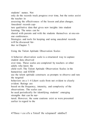 students’ names. Not
only do the records track progress over time, but the notes assist
the teacher in
assessing the effectiveness of the lesson and plan changes.
Anecdotal records cap-
ture qualitative data that gives new insights into student
learning. The notes can be
shared with parents and with the students themselves at one-on-
one conferences.
Strategies and tools for keeping and using anecdotal records
will be discussed fur-
ther in Chapter 7.
Using the Talent Aptitude Observation Scales
A behavior observation scale is a structured way to capture
student data observed
over time. These scales are completed by teachers or other
adults who know the
child well. The Talent Aptitude Observation Scales in the
humanities and STEM
use the talent aptitude constructs as prompts to observe and rate
the targeted
behaviors on a 1–4 Likert scale from not evident to clearly
evident. Ratings are
based on the frequency, intensity, and complexity of the
observations. The scales can
be used periodically for identifying students’ emerging
strengths that can be nur-
tured. However, the same cautions exist as were presented
earlier in regard to the
47Three • cre aTe a TalenT De velopmenT mInDseT
 