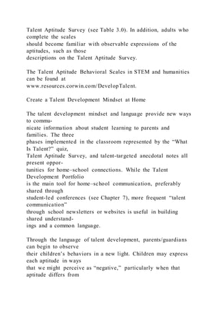 Talent Aptitude Survey (see Table 3.0). In addition, adults who
complete the scales
should become familiar with observable expressions of the
aptitudes, such as those
descriptions on the Talent Aptitude Survey.
The Talent Aptitude Behavioral Scales in STEM and humanities
can be found at
www.resources.corwin.com/DevelopTalent.
Create a Talent Development Mindset at Home
The talent development mindset and language provide new ways
to commu-
nicate information about student learning to parents and
families. The three
phases implemented in the classroom represented by the “What
Is Talent?” quiz,
Talent Aptitude Survey, and talent-targeted anecdotal notes all
present oppor-
tunities for home–school connections. While the Talent
Development Portfolio
is the main tool for home–school communication, preferably
shared through
student-led conferences (see Chapter 7), more frequent “talent
communication”
through school newsletters or websites is useful in building
shared understand-
ings and a common language.
Through the language of talent development, parents/guardians
can begin to observe
their children’s behaviors in a new light. Children may express
each aptitude in ways
that we might perceive as “negative,” particularly when that
aptitude differs from
 