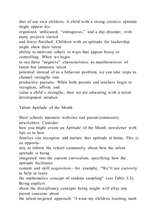that of our own children. A child with a strong creative aptitude
might appear dis-
organized, unfocused, “outrageous,” and a day dreamer, with
many projects started
and fewer finished. Children with an aptitude for leadership
might show their latent
ability to motivate others in ways that appear bossy or
controlling. When we begin
to see these “negative” characteristics as manifestations of
latent but immature talent
potential instead of as a behavior problem, we can take steps to
channel strengths into
productive pursuits. When both parents and teachers begin to
recognize, affirm, and
value a child’s strengths, then we are educating with a talent
development mindset.
Talent Aptitude of the Month
Most schools maintain websites and parent/community
newsletters. Consider
how you might create an Aptitude of the Month newsletter with
tips as to how
families can recognize and nurture that aptitude at home. This is
an opportu-
nity to inform the school community about how the talent
aptitude is being
integrated into the current curriculum, specifying how the
aptitude facilitates
content and skill acquisition—for example, “We’ll use curiosity
to help us learn
the mathematics concept of random sampling” (see Table 3.2).
Being explicit
about the disciplinary concepts being taught will allay any
parent concerns about
the talent-targeted approach: “I want my children learning math
 