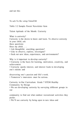 and not this
Te ach To De velop TalenT48
Table 3.2 Sample Parent Newsletter Item
Talent Aptitude of the Month: Curiosity
What is curiosity?
Curiosity is the desire to know and learn. To observe curiosity
in your child, ask
these questions:
Does my child . . .
• Ask thoughtful, searching questions?
• Like to observe, explore, investigate?
• Seek out new ideas, experiences, and environments?
Why is it important to develop curiosity?
• Curiosity is the basis for learning, motivation, creativity, and
achievement.
• Curiosity sparks interest, and interest leads to developing
one’s talents and
discovering one’s passion and life’s work.
• Tomorrow’s innovators must be curious.
Curiosity in Our Curriculum: Grade 7 STEM Healthy
Community by Design
• We are developing curiosity by surveying different groups in
our
community to find out what outdoor recreational activities they
prefer.
• We’ll use curiosity by being open to new ideas and
 