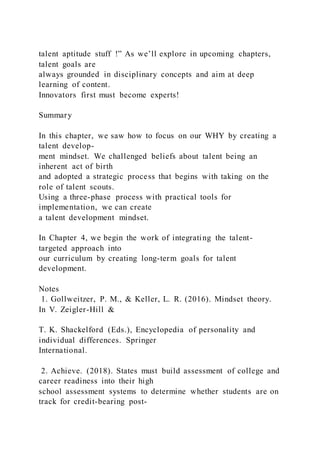 talent aptitude stuff !” As we’ll explore in upcoming chapters,
talent goals are
always grounded in disciplinary concepts and aim at deep
learning of content.
Innovators first must become experts!
Summary
In this chapter, we saw how to focus on our WHY by creating a
talent develop-
ment mindset. We challenged beliefs about talent being an
inherent act of birth
and adopted a strategic process that begins with taking on the
role of talent scouts.
Using a three-phase process with practical tools for
implementation, we can create
a talent development mindset.
In Chapter 4, we begin the work of integrating the talent-
targeted approach into
our curriculum by creating long-term goals for talent
development.
Notes
1. Gollweitzer, P. M., & Keller, L. R. (2016). Mindset theory.
In V. Zeigler-Hill &
T. K. Shackelford (Eds.), Encyclopedia of personality and
individual differences. Springer
International.
2. Achieve. (2018). States must build assessment of college and
career readiness into their high
school assessment systems to determine whether students are on
track for credit-bearing post-
 