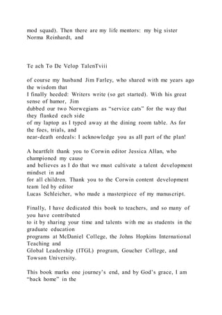 mod squad). Then there are my life mentors: my big sister
Norma Reinhardt, and
Te ach To De Velop TalenTviii
of course my husband Jim Farley, who shared with me years ago
the wisdom that
I finally heeded: Writers write (so get started). With his great
sense of humor, Jim
dubbed our two Norwegians as “service cats” for the way that
they flanked each side
of my laptop as I typed away at the dining room table. As for
the foes, trials, and
near-death ordeals: I acknowledge you as all part of the plan!
A heartfelt thank you to Corwin editor Jessica Allan, who
championed my cause
and believes as I do that we must cultivate a talent development
mindset in and
for all children. Thank you to the Corwin content development
team led by editor
Lucas Schleicher, who made a masterpiece of my manuscript.
Finally, I have dedicated this book to teachers, and so many of
you have contributed
to it by sharing your time and talents with me as students in the
graduate education
programs at McDaniel College, the Johns Hopkins International
Teaching and
Global Leadership (ITGL) program, Goucher College, and
Towson University.
This book marks one journey’s end, and by God’s grace, I am
“back home” in the
 
