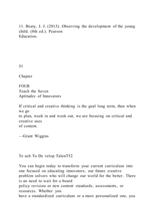 11. Beaty, J. J. (2013). Observing the development of the young
child. (8th ed.). Pearson
Education.
51
Chapter
FOUR
Teach the Seven
Aptitudes of Innovators
If critical and creative thinking is the goal long term, then when
we go
to plan, week in and week out, we are focusing on critical and
creative uses
of content.
—Grant Wiggins
Te ach To De velop TalenT52
You can begin today to transform your current curriculum into
one focused on educating innovators, our future creative
problem solvers who will change our world for the better. There
is no need to wait for a board
policy revision or new content standards, assessments, or
resources. Whether you
have a standardized curriculum or a more personalized one, you
 