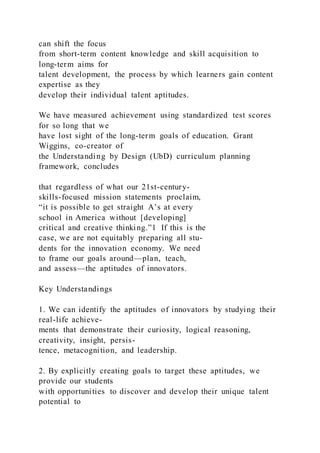 can shift the focus
from short-term content knowledge and skill acquisition to
long-term aims for
talent development, the process by which learners gain content
expertise as they
develop their individual talent aptitudes.
We have measured achievement using standardized test scores
for so long that we
have lost sight of the long-term goals of education. Grant
Wiggins, co-creator of
the Understanding by Design (UbD) curriculum planning
framework, concludes
that regardless of what our 21st-century-
skills-focused mission statements proclaim,
“it is possible to get straight A’s at every
school in America without [developing]
critical and creative thinking.”1 If this is the
case, we are not equitably preparing all stu-
dents for the innovation economy. We need
to frame our goals around—plan, teach,
and assess—the aptitudes of innovators.
Key Understandings
1. We can identify the aptitudes of innovators by studying their
real-life achieve-
ments that demonstrate their curiosity, logical reasoning,
creativity, insight, persis-
tence, metacognition, and leadership.
2. By explicitly creating goals to target these aptitudes, we
provide our students
with opportunities to discover and develop their unique talent
potential to
 