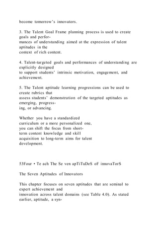 become tomorrow’s innovators.
3. The Talent Goal Frame planning process is used to create
goals and perfor-
mances of understanding aimed at the expression of talent
aptitudes in the
context of rich content.
4. Talent-targeted goals and performances of understanding are
explicitly designed
to support students’ intrinsic motivation, engagement, and
achievement.
5. The Talent aptitude learning progressions can be used to
create rubrics that
assess students’ demonstration of the targeted aptitudes as
emerging, progress-
ing, or advancing.
Whether you have a standardized
curriculum or a more personalized one,
you can shift the focus from short-
term content knowledge and skill
acquisition to long-term aims for talent
development.
53Four • Te ach The Se ven apTiTuDeS oF innovaTorS
The Seven Aptitudes of Innovators
This chapter focuses on seven aptitudes that are seminal to
expert achievement and
innovation across talent domains (see Table 4.0). As stated
earlier, aptitude, a syn-
 