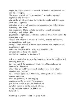onym for talent, connotes a natural inclination or potential that
can be developed.
The seven general, or “cross-domain,” aptitudes represent
cognitive and psychoso-
cial skills, all of which can be explicitly taught and developed
over time. Cognitive
aptitudes are ways of learning and understanding information,
reasoning, and mak-
ing judgments. These include curiosity, logical reasoning,
creativity, and insight. The
psychosocial aptitudes, sometimes referred to as “soft skills” by
employers or as
“social and emotional skills” in schools, include persistence,
metacognition, and lead-
ership. In the process of talent development, the cognitive and
psychosocial apti-
tudes are interdependent, with psychosocial skills
differentiating those who reach
the highest levels of achievement.2
All seven aptitudes are worthy, long-term aims for teaching and
learning because
they undergird the process of creative problem solving, or
innovation. Research
shows that as children approach adolescence, their talent
development becomes
more domain-specific.3 Therefore, talent goals in the cross-
domain aptitudes
must be grounded in challenging,
domain-specific content. For example,
you would create a goal for students to
develop curiosity in the context of mas-
tering essential content in STEM or
humanities.
Learning to Create Talent-Targeted Goals
 