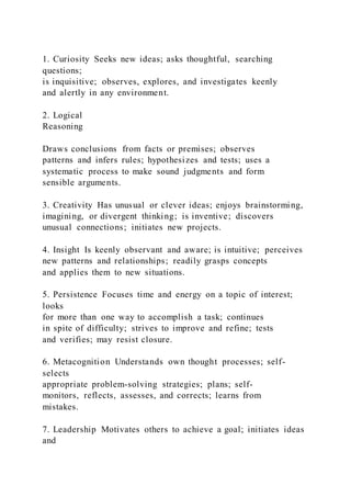 1. Curiosity Seeks new ideas; asks thoughtful, searching
questions;
is inquisitive; observes, explores, and investigates keenly
and alertly in any environment.
2. Logical
Reasoning
Draws conclusions from facts or premises; observes
patterns and infers rules; hypothesizes and tests; uses a
systematic process to make sound judgments and form
sensible arguments.
3. Creativity Has unusual or clever ideas; enjoys brainstorming,
imagining, or divergent thinking; is inventive; discovers
unusual connections; initiates new projects.
4. Insight Is keenly observant and aware; is intuitive; perceives
new patterns and relationships; readily grasps concepts
and applies them to new situations.
5. Persistence Focuses time and energy on a topic of interest;
looks
for more than one way to accomplish a task; continues
in spite of difficulty; strives to improve and refine; tests
and verifies; may resist closure.
6. Metacognition Understands own thought processes; self-
selects
appropriate problem-solving strategies; plans; self-
monitors, reflects, assesses, and corrects; learns from
mistakes.
7. Leadership Motivates others to achieve a goal; initiates ideas
and
 