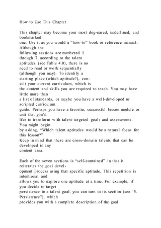 How to Use This Chapter
This chapter may become your most dog-eared, underlined, and
bookmarked
one. Use it as you would a “how-to” book or reference manual.
Although the
following sections are numbered 1
through 7, according to the talent
aptitudes (see Table 4.0), there is no
need to read or work sequentially
(although you may). To identify a
starting place (which aptitude?), con-
sult your current curriculum, which is
the content and skills you are required to teach. You may have
little more than
a list of standards, or maybe you have a well-developed or
scripted curriculum
guide. Perhaps you have a favorite, successful lesson module or
unit that you’d
like to transform with talent-targeted goals and assessments.
You might begin
by asking, “Which talent aptitudes would be a natural focus for
this lesson?”
Keep in mind that these are cross-domain talents that can be
developed in any
content area.
Each of the seven sections is “self-contained” in that it
reiterates the goal devel-
opment process using that specific aptitude. This repetiti on is
intentional and
allows you to explore one aptitude at a time. For example, if
you decide to target
persistence in a talent goal, you can turn to its section (see “5.
Persistence”), which
provides you with a complete description of the goal
 