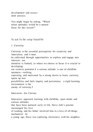 development and assess-
ment process.
You might begin by asking, “Which
talent aptitudes would be a natural
focus for this lesson?”
Te ach To De velop TalenT56
1. Curiosity
Curiosity is the essential prerequisite for creativity and
innovation, and it must
be cultivated through opportunities to explore and engage new
interests. our
attention is limited, so where we choose to focus it is crucial to
developing
our creative potential.4 a curious attitude is one of childlike
openness—seeking,
expecting, and motivated by a strong desire to learn. curiosity
opens up new
possibilities and fuels inquiry and persistence. a rigid learning
environment is the
enemy of curiosity.5
Innovators Are Curious
Innovators approach learning with childlike, open minds and
curious attitudes
that have been nurtured early in life. Steve Jobs’s parents
encouraged his love
of reading, and his father involved him in a love of all things
mechanical. At
a young age, Steve was exploring electronics with his neighbor,
 