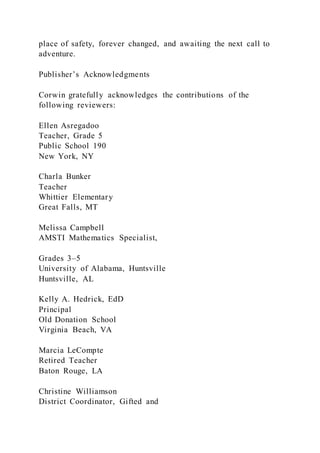place of safety, forever changed, and awaiting the next call to
adventure.
Publisher’s Acknowledgments
Corwin gratefully acknowledges the contributions of the
following reviewers:
Ellen Asregadoo
Teacher, Grade 5
Public School 190
New York, NY
Charla Bunker
Teacher
Whittier Elementary
Great Falls, MT
Melissa Campbell
AMSTI Mathematics Specialist,
Grades 3–5
University of Alabama, Huntsville
Huntsville, AL
Kelly A. Hedrick, EdD
Principal
Old Donation School
Virginia Beach, VA
Marcia LeCompte
Retired Teacher
Baton Rouge, LA
Christine Williamson
District Coordinator, Gifted and
 
