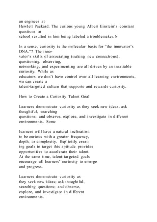 an engineer at
Hewlett Packard. The curious young Albert Einstein’s constant
questions in
school resulted in him being labeled a troublemaker.6
In a sense, curiosity is the molecular basis for “the innovator’s
DNA.”7 The inno-
vator’s skills of associating (making new connections),
questioning, observing,
networking, and experimenting are all driven by an insatiable
curiosity. While as
educators we don’t have control over all learning environments,
we can create a
talent-targeted culture that supports and rewards curiosity.
How to Create a Curiosity Talent Goal
Learners demonstrate curiosity as they seek new ideas; ask
thoughtful, searching
questions; and observe, explore, and investigate in different
environments. Some
learners will have a natural inclination
to be curious with a greater frequency,
depth, or complexity. Explicitly creat-
ing goals to target this aptitude provides
opportunities to accelerate their talent.
At the same time, talent-targeted goals
encourage all learners’ curiosity to emerge
and progress.
Learners demonstrate curiosity as
they seek new ideas; ask thoughtful,
searching questions; and observe,
explore, and investigate in different
environments.
 