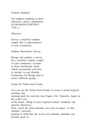 Content Standard
Use random sampling to draw
inferences about a population.
(CCSS.MATH.CONTENT.
7.SP.1.)
Objective
Survey a stratified random
sample that is representative
of your community.
Outdoor Recreation Survey
Design and conduct a survey
for a stratified random sample
of your community in order
to draw conclusions about
which recreational activities
to include in your Healthy
Community by Design plan to
attract different groups.
Using the Talent Goal Frame
You can use the Talent Goal Frames to create a talent-targeted
teaching and
learning goal for curiosity (see Figure 4.0). Typically, begin in
the center cell
of the frame, filling in your required content standards and
specific objectives.
Next, select the talent aptitude you want to target—in this
instance, curiosity—
keeping in mind that the seven cross-domain aptitudes can
become goals in
 