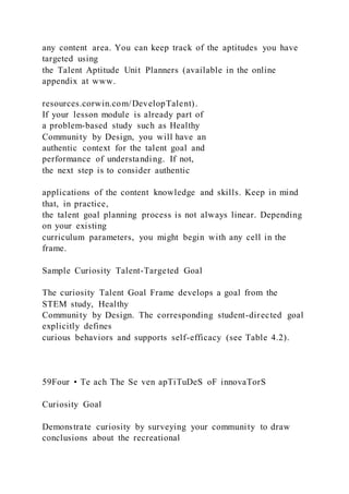 any content area. You can keep track of the aptitudes you have
targeted using
the Talent Aptitude Unit Planners (available in the online
appendix at www.
resources.corwin.com/DevelopTalent).
If your lesson module is already part of
a problem-based study such as Healthy
Community by Design, you will have an
authentic context for the talent goal and
performance of understanding. If not,
the next step is to consider authentic
applications of the content knowledge and skills. Keep in mind
that, in practice,
the talent goal planning process is not always linear. Depending
on your existing
curriculum parameters, you might begin with any cell in the
frame.
Sample Curiosity Talent-Targeted Goal
The curiosity Talent Goal Frame develops a goal from the
STEM study, Healthy
Community by Design. The corresponding student-directed goal
explicitly defines
curious behaviors and supports self-efficacy (see Table 4.2).
59Four • Te ach The Se ven apTiTuDeS oF innovaTorS
Curiosity Goal
Demonstrate curiosity by surveying your community to draw
conclusions about the recreational
 