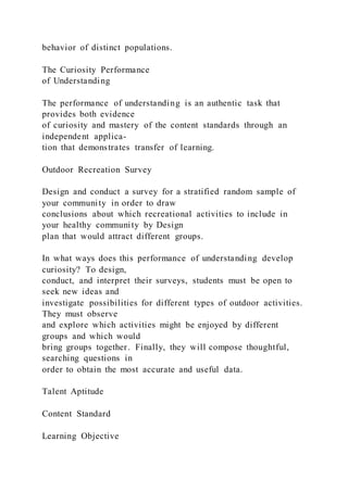 behavior of distinct populations.
The Curiosity Performance
of Understanding
The performance of understanding is an authentic task that
provides both evidence
of curiosity and mastery of the content standards through an
independent applica-
tion that demonstrates transfer of learning.
Outdoor Recreation Survey
Design and conduct a survey for a stratified random sample of
your community in order to draw
conclusions about which recreational activities to include in
your healthy community by Design
plan that would attract different groups.
In what ways does this performance of understanding develop
curiosity? To design,
conduct, and interpret their surveys, students must be open to
seek new ideas and
investigate possibilities for different types of outdoor activities.
They must observe
and explore which activities might be enjoyed by different
groups and which would
bring groups together. Finally, they will compose thoughtful,
searching questions in
order to obtain the most accurate and useful data.
Talent Aptitude
Content Standard
Learning Objective
 