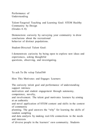 Performance of
Understanding
Talent-Targeted Teaching and Learning Goal: STEM Healthy
Community by Design
(Grades 6–8)
Demonstrate curiosity by surveying your community to draw
conclusions about the recreational
behavior of distinct populations.
Student-Directed Talent Goal:
I demonstrate curiosity by being open to explore new ideas and
experiences, asking thoughtful
questions, observing, and investigating.
Te ach To De velop TalenT60
How This Motivates and Engages Learners
The curiosity talent goal and performance of understanding
support intrinsic
motivation and student engagement through autonomy,
competence, novelty,
and involvement. The talent goal motivates learners by aiming
at an authentic
and novel application of STEM content and skills in the context
of community
planning. The goal answers the “why” for learning the skills of
random sampling
and data analysis by making real-life connections to the needs
and interests
of diverse people in the learners’ own community. Students
 