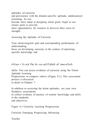 aptitudes of curiosity
and persistence with the domain-specific aptitude, mathematical
reasoning. As you
become more adept at designing talent goals, begin to use
cluster goals to provide
more opportunities for learners to discover their areas of
strength.
Assessing the Aptitude of Curiosity
Your talent-targeted goal and corresponding performance of
understanding
focus on developing curiosity in the context of mastering
specific knowledge and
61Four • Te ach The Se ven apTiTuDeS oF innovaTorS
skills. You can assess evidence of curiosity using the Talent
Aptitude Learning
Progressions to compose rubrics (Figure 4.1). This assessment
process is discussed
in detail in Chapter 7.
In addition to assessing the talent aptitudes, use your own
formative assessments
to collect evidence of mastery of content knowledge and skills
in the standards
and objectives.
Figure 4.1 Curiosity Learning Progressions
Curiosity Emerging Progressing Advancing
Teacher
 