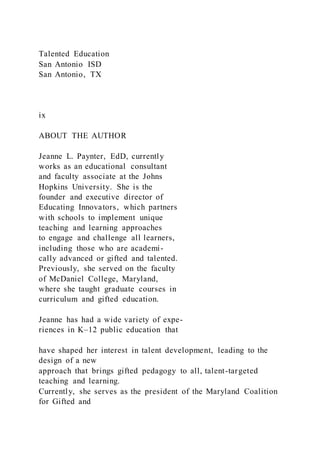 Talented Education
San Antonio ISD
San Antonio, TX
ix
ABOUT THE AUTHOR
Jeanne L. Paynter, EdD, currently
works as an educational consultant
and faculty associate at the Johns
Hopkins University. She is the
founder and executive director of
Educating Innovators, which partners
with schools to implement unique
teaching and learning approaches
to engage and challenge all learners,
including those who are academi-
cally advanced or gifted and talented.
Previously, she served on the faculty
of McDaniel College, Maryland,
where she taught graduate courses in
curriculum and gifted education.
Jeanne has had a wide variety of expe-
riences in K–12 public education that
have shaped her interest in talent development, leading to the
design of a new
approach that brings gifted pedagogy to all, talent-targeted
teaching and learning.
Currently, she serves as the president of the Maryland Coalition
for Gifted and
 