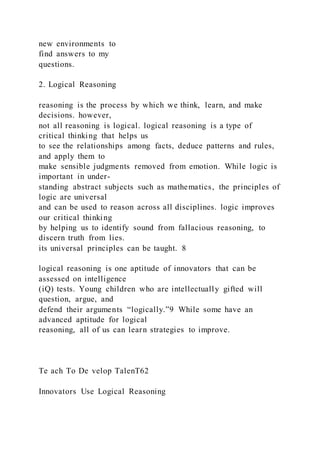new environments to
find answers to my
questions.
2. Logical Reasoning
reasoning is the process by which we think, learn, and make
decisions. however,
not all reasoning is logical. logical reasoning is a type of
critical thinking that helps us
to see the relationships among facts, deduce patterns and rules,
and apply them to
make sensible judgments removed from emotion. While logic is
important in under-
standing abstract subjects such as mathematics, the principles of
logic are universal
and can be used to reason across all disciplines. logic improves
our critical thinking
by helping us to identify sound from fallacious reasoning, to
discern truth from lies.
its universal principles can be taught. 8
logical reasoning is one aptitude of innovators that can be
assessed on intelligence
(iQ) tests. Young children who are intellectually gifted will
question, argue, and
defend their arguments “logically.”9 While some have an
advanced aptitude for logical
reasoning, all of us can learn strategies to improve.
Te ach To De velop TalenT62
Innovators Use Logical Reasoning
 