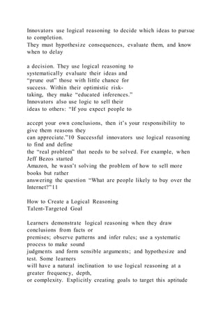 Innovators use logical reasoning to decide which ideas to pursue
to completion.
They must hypothesize consequences, evaluate them, and know
when to delay
a decision. They use logical reasoning to
systematically evaluate their ideas and
“prune out” those with little chance for
success. Within their optimistic risk-
taking, they make “educated inferences.”
Innovators also use logic to sell their
ideas to others: “If you expect people to
accept your own conclusions, then it’s your responsibility to
give them reasons they
can appreciate.”10 Successful innovators use logical reasoning
to find and define
the “real problem” that needs to be solved. For example, w hen
Jeff Bezos started
Amazon, he wasn’t solving the problem of how to sell more
books but rather
answering the question “What are people likely to buy over the
Internet?”11
How to Create a Logical Reasoning
Talent-Targeted Goal
Learners demonstrate logical reasoning when they draw
conclusions from facts or
premises; observe patterns and infer rules; use a systematic
process to make sound
judgments and form sensible arguments; and hypothesize and
test. Some learners
will have a natural inclination to use logical reasoning at a
greater frequency, depth,
or complexity. Explicitly creating goals to target this aptitude
 