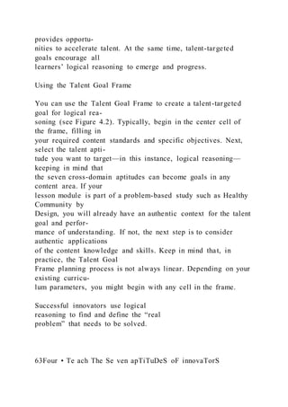 provides opportu-
nities to accelerate talent. At the same time, talent-targeted
goals encourage all
learners’ logical reasoning to emerge and progress.
Using the Talent Goal Frame
You can use the Talent Goal Frame to create a talent-targeted
goal for logical rea-
soning (see Figure 4.2). Typically, begin in the center cell of
the frame, filling in
your required content standards and specific objectives. Next,
select the talent apti-
tude you want to target—in this instance, logical reasoning—
keeping in mind that
the seven cross-domain aptitudes can become goals in any
content area. If your
lesson module is part of a problem-based study such as Healthy
Community by
Design, you will already have an authentic context for the talent
goal and perfor-
mance of understanding. If not, the next step is to consider
authentic applications
of the content knowledge and skills. Keep in mind that, in
practice, the Talent Goal
Frame planning process is not always linear. Depending on your
existing curricu-
lum parameters, you might begin with any cell in the frame.
Successful innovators use logical
reasoning to find and define the “real
problem” that needs to be solved.
63Four • Te ach The Se ven apTiTuDeS oF innovaTorS
 