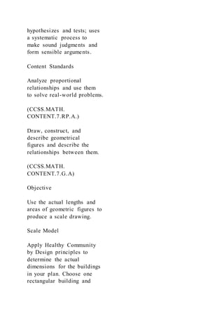 hypothesizes and tests; uses
a systematic process to
make sound judgments and
form sensible arguments.
Content Standards
Analyze proportional
relationships and use them
to solve real-world problems.
(CCSS.MATH.
CONTENT.7.RP.A.)
Draw, construct, and
describe geometrical
figures and describe the
relationships between them.
(CCSS.MATH.
CONTENT.7.G.A)
Objective
Use the actual lengths and
areas of geometric figures to
produce a scale drawing.
Scale Model
Apply Healthy Community
by Design principles to
determine the actual
dimensions for the buildings
in your plan. Choose one
rectangular building and
 