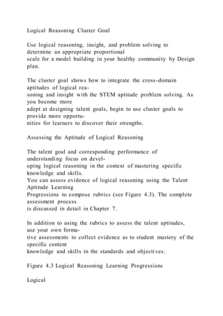 Logical Reasoning Cluster Goal
Use logical reasoning, insight, and problem solving to
determine an appropriate proportional
scale for a model building in your healthy community by Design
plan.
The cluster goal shows how to integrate the cross-domain
aptitudes of logical rea-
soning and insight with the STEM aptitude problem solving. As
you become more
adept at designing talent goals, begin to use cluster goals to
provide more opportu-
nities for learners to discover their strengths.
Assessing the Aptitude of Logical Reasoning
The talent goal and corresponding performance of
understanding focus on devel-
oping logical reasoning in the context of mastering specific
knowledge and skills.
You can assess evidence of logical reasoning using the Talent
Aptitude Learning
Progressions to compose rubrics (see Figure 4.3). The complete
assessment process
is discussed in detail in Chapter 7.
In addition to using the rubrics to assess the talent aptitudes,
use your own forma-
tive assessments to collect evidence as to student mastery of the
specific content
knowledge and skills in the standards and objectives.
Figure 4.3 Logical Reasoning Learning Progressions
Logical
 
