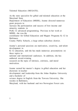 Talented Education (MCGATE).
As the state specialist for gifted and talented education at the
Maryland State
Department of Education (MSDE), Jeanne directed numerous
grant projects to
increase the participation and success of low-income and
minority students in
PreK–12 advanced programming. Previous to her work at
MSDE, she was the
coordinator for Gifted Education and Magnet Programs K–12 in
Baltimore
County Public Schools, a large urban–suburban district.
Jeanne’s personal passions are motivation, creativity, and talent
development in
K–12 education, and she has made numerous presentations on
these topics to
national and international audiences. In addition, she has
authored award-winning
research on the topic of intrinsic, extrinsic, and moral
motivation.
Jeanne earned her master’s degree in gifted education and her
doctorate in teacher
development and leadership from the Johns Hopkins University
and a bachelor of
science degree in English from the Towson University. She
resides in Baltimore,
Maryland, with her husband and two Norwegian Forest cats.
1
 