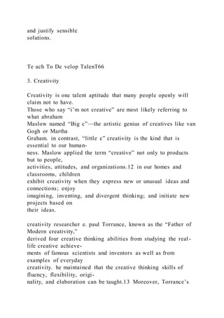 and justify sensible
solutions.
Te ach To De velop TalenT66
3. Creativity
Creativity is one talent aptitude that many people openly will
claim not to have.
Those who say “i’m not creative” are most likely referring to
what abraham
Maslow named “Big c”—the artistic genius of creatives like van
Gogh or Martha
Graham. in contrast, “little c” creativity is the kind that is
essential to our human-
ness. Maslow applied the term “creative” not only to products
but to people,
activities, attitudes, and organizations.12 in our homes and
classrooms, children
exhibit creativity when they express new or unusual ideas and
connections; enjoy
imagining, inventing, and divergent thinking; and initiate new
projects based on
their ideas.
creativity researcher e. paul Torrance, known as the “Father of
Modern creativity,”
derived four creative thinking abilities from studying the real -
life creative achieve-
ments of famous scientists and inventors as well as from
examples of everyday
creativity. he maintained that the creative thinking skills of
fluency, flexibility, origi-
nality, and elaboration can be taught.13 Moreover, Torrance’s
 