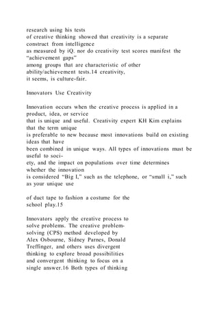 research using his tests
of creative thinking showed that creativity is a separate
construct from intelligence
as measured by iQ. nor do creativity test scores manifest the
“achievement gaps”
among groups that are characteristic of other
ability/achievement tests.14 creativity,
it seems, is culture-fair.
Innovators Use Creativity
Innovation occurs when the creative process is applied in a
product, idea, or service
that is unique and useful. Creativity expert KH Kim explains
that the term unique
is preferable to new because most innovations build on existing
ideas that have
been combined in unique ways. All types of innovations must be
useful to soci-
ety, and the impact on populations over time determines
whether the innovation
is considered “Big I,” such as the telephone, or “small i,” such
as your unique use
of duct tape to fashion a costume for the
school play.15
Innovators apply the creative process to
solve problems. The creative problem-
solving (CPS) method developed by
Alex Osbourne, Sidney Parnes, Donald
Treffinger, and others uses divergent
thinking to explore broad possibilities
and convergent thinking to focus on a
single answer.16 Both types of thinking
 