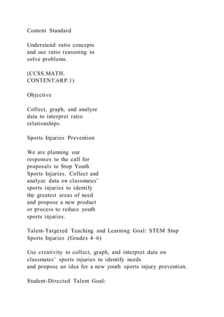 Content Standard
Understand ratio concepts
and use ratio reasoning to
solve problems.
(CCSS.MATH.
CONTENT.6RP.1)
Objective
Collect, graph, and analyze
data to interpret ratio
relationships.
Sports Injuries Prevention
We are planning our
responses to the call for
proposals to Stop Youth
Sports Injuries. Collect and
analyze data on classmates’
sports injuries to identify
the greatest areas of need
and propose a new product
or process to reduce youth
sports injuries.
Talent-Targeted Teaching and Learning Goal: STEM Stop
Sports Injuries (Grades 4–6)
Use creativity to collect, graph, and interpret data on
classmates’ sports injuries to identify needs
and propose an idea for a new youth sports injury prevention.
Student-Directed Talent Goal:
 