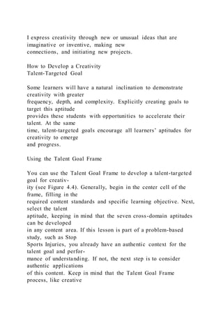 I express creativity through new or unusual ideas that are
imaginative or inventive, making new
connections, and initiating new projects.
How to Develop a Creativity
Talent-Targeted Goal
Some learners will have a natural inclination to demonstrate
creativity with greater
frequency, depth, and complexity. Explicitly creating goals to
target this aptitude
provides these students with opportunities to accelerate their
talent. At the same
time, talent-targeted goals encourage all learners’ aptitudes for
creativity to emerge
and progress.
Using the Talent Goal Frame
You can use the Talent Goal Frame to develop a talent-targeted
goal for creativ-
ity (see Figure 4.4). Generally, begin in the center cell of the
frame, filling in the
required content standards and specific learning objective. Next,
select the talent
aptitude, keeping in mind that the seven cross-domain aptitudes
can be developed
in any content area. If this lesson is part of a problem-based
study, such as Stop
Sports Injuries, you already have an authentic context for the
talent goal and perfor-
mance of understanding. If not, the next step is to consider
authentic applications
of this content. Keep in mind that the Talent Goal Frame
process, like creative
 