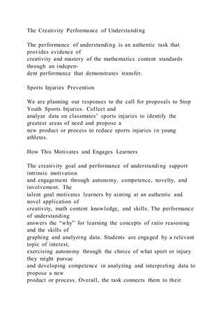 The Creativity Performance of Understanding
The performance of understanding is an authentic task that
provides evidence of
creativity and mastery of the mathematics content standards
through an indepen-
dent performance that demonstrates transfer.
Sports Injuries Prevention
We are planning our responses to the call for proposals to Stop
Youth Sports Injuries. Collect and
analyze data on classmates’ sports injuries to identify the
greatest areas of need and propose a
new product or process to reduce sports injuries in young
athletes.
How This Motivates and Engages Learners
The creativity goal and performance of understanding support
intrinsic motivation
and engagement through autonomy, competence, novelty, and
involvement. The
talent goal motivates learners by aiming at an authentic and
novel application of
creativity, math content knowledge, and skills. The performance
of understanding
answers the “why” for learning the concepts of ratio reasoning
and the skills of
graphing and analyzing data. Students are engaged by a relevant
topic of interest,
exercising autonomy through the choice of what sport or injury
they might pursue
and developing competence in analyzing and interpreting data to
propose a new
product or process. Overall, the task connects them to their
 