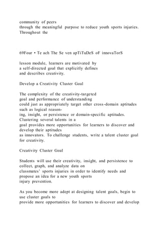 community of peers
through the meaningful purpose to reduce youth sports injuries.
Throughout the
69Four • Te ach The Se ven apTiTuDeS oF innovaTorS
lesson module, learners are motivated by
a self-directed goal that explicitly defines
and describes creativity.
Develop a Creativity Cluster Goal
The complexity of the creativity-targeted
goal and performance of understanding
could just as appropriately target other cross-domain aptitudes
such as logical reason-
ing, insight, or persistence or domain-specific aptitudes.
Clustering several talents in a
goal provides more opportunities for learners to discover and
develop their aptitudes
as innovators. To challenge students, write a talent cluster goal
for creativity.
Creativity Cluster Goal
Students will use their creativity, insight, and persistence to
collect, graph, and analyze data on
classmates’ sports injuries in order to identify needs and
propose an idea for a new youth sports
injury prevention.
As you become more adept at designing talent goals, begin to
use cluster goals to
provide more opportunities for learners to discover and develop
 